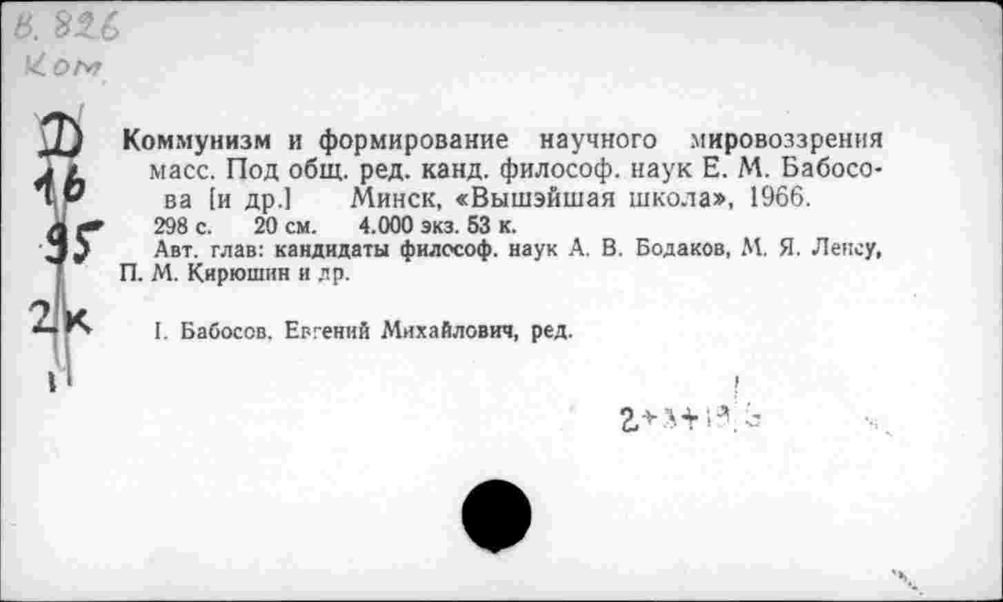 ﻿Коммунизм и формирование научного мировоззрения масс. Под общ. ред. канд. философ, наук Е. М. Бабосо-ва [и др.] Минск, «Вышэйшая школа», 1966.
298 с. 20 см. 4.000 экз. 53 к.
Авт. глав: кандидаты философ, наук А. В. Бодаков, М. Я. Лексу, П. М. Кирюшин и др.
I. Бабосов. Евгений Михайлович, ред.